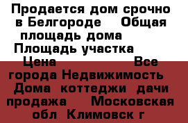 Продается дом срочно в Белгороде. › Общая площадь дома ­ 275 › Площадь участка ­ 11 › Цена ­ 25 000 000 - Все города Недвижимость » Дома, коттеджи, дачи продажа   . Московская обл.,Климовск г.